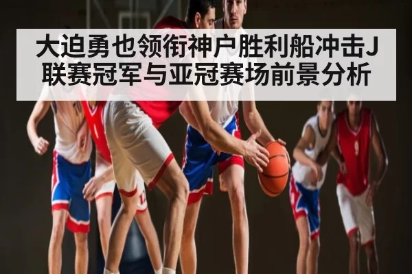 大迫勇也领衔神户胜利船冲击J联赛冠军与亚冠赛场前景分析